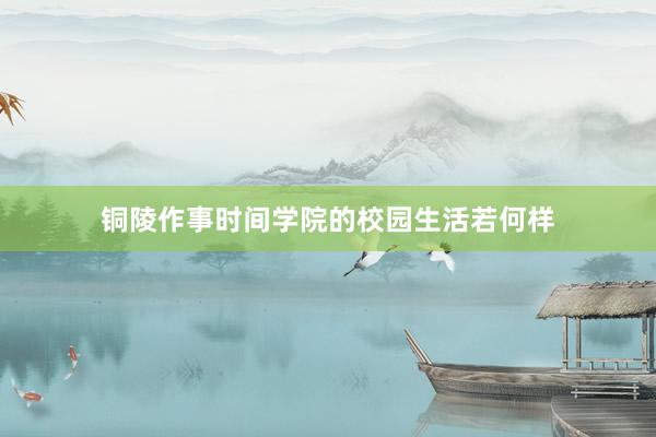 铜陵作事时间学院的校园生活若何样