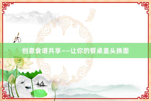 创意食谱共享——让你的餐桌盖头换面