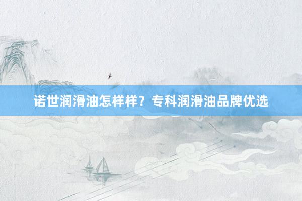 诺世润滑油怎样样？专科润滑油品牌优选