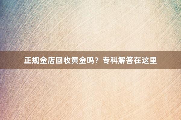 正规金店回收黄金吗？专科解答在这里
