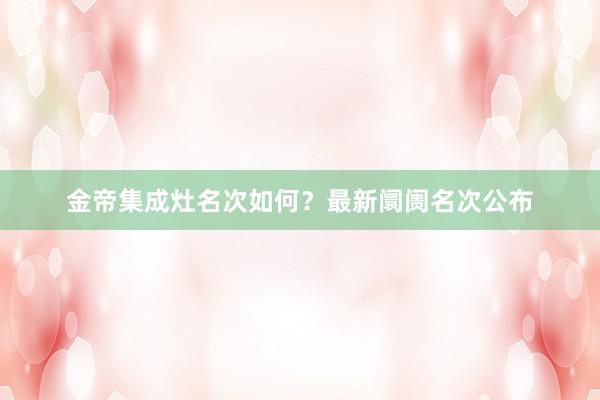 金帝集成灶名次如何？最新阛阓名次公布