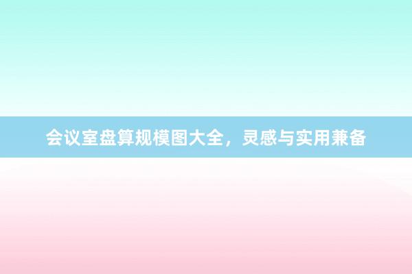 会议室盘算规模图大全，灵感与实用兼备