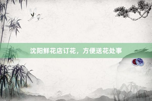 沈阳鲜花店订花，方便送花处事
